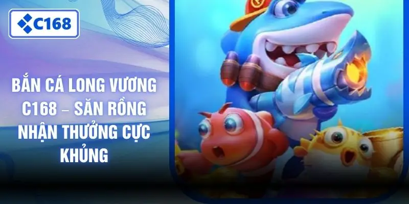 Bắn Cá Long Vương C168 – Săn Rồng Nhận Thưởng Cực Khủng